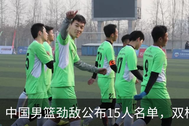 中国男篮劲敌公布15人名单，双核缺席，郭士强机会来了，力争连胜